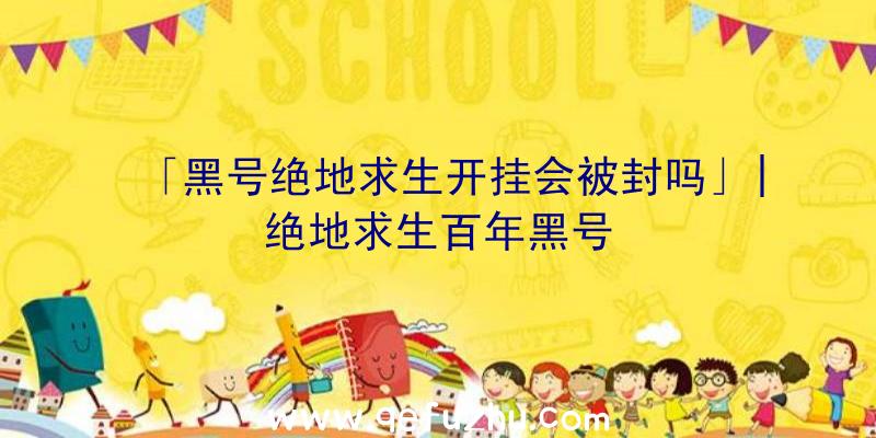 「黑号绝地求生开挂会被封吗」|绝地求生百年黑号